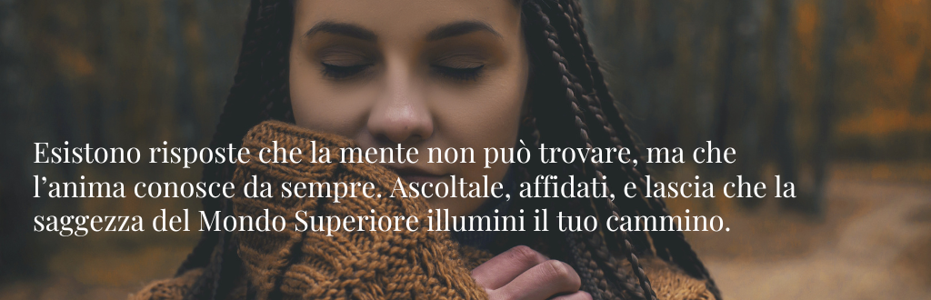 Esistono risposte che la mente non può trovare, ma che l’anima conosce da sempre. Ascoltale, affidati, e lascia che la saggezza del Mondo Superiore illumini il tuo cammino.